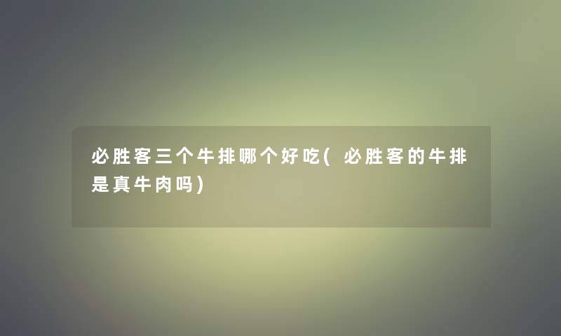 必胜客三个牛排哪个好吃(必胜客的牛排是真牛肉吗)