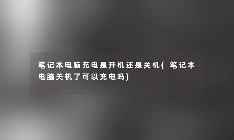 笔记本电脑充电是开机还是关机(笔记本电脑关机了可以充电吗)