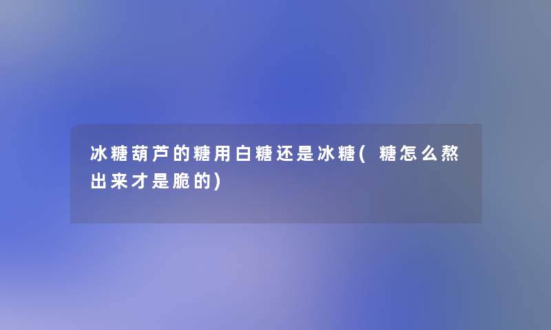 冰糖葫芦的糖用白糖还是冰糖(糖怎么熬出来才是脆的)