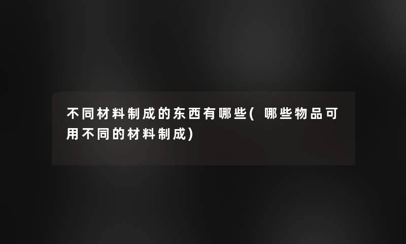 不同材料制成的东西有哪些(哪些物品可用不同的材料制成)