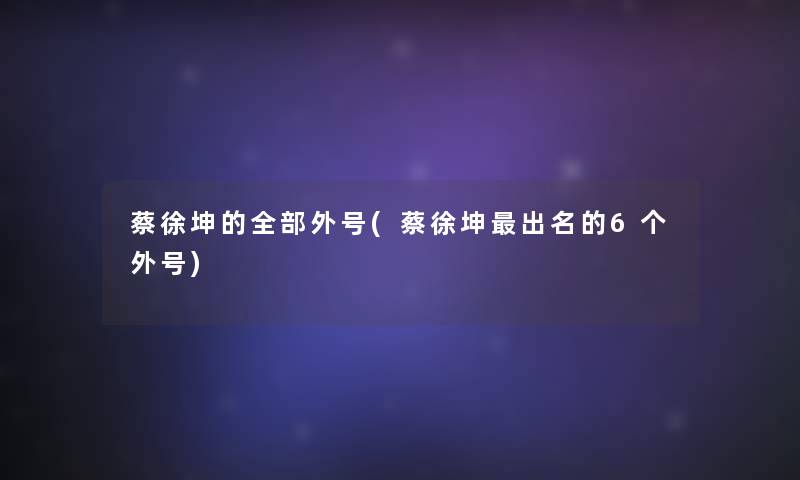 蔡徐坤的整理的外号(蔡徐坤出名的6个外号)