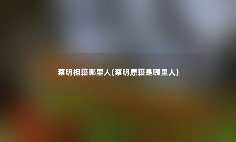 蔡明祖籍哪里人(蔡明原籍是哪里人)