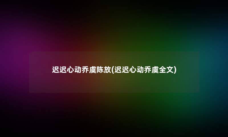 迟迟心动乔虞陈放(迟迟心动乔虞我的)