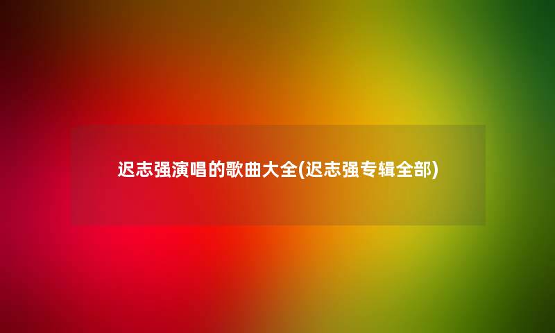 迟志强演唱的歌曲大全(迟志强专辑整理的)