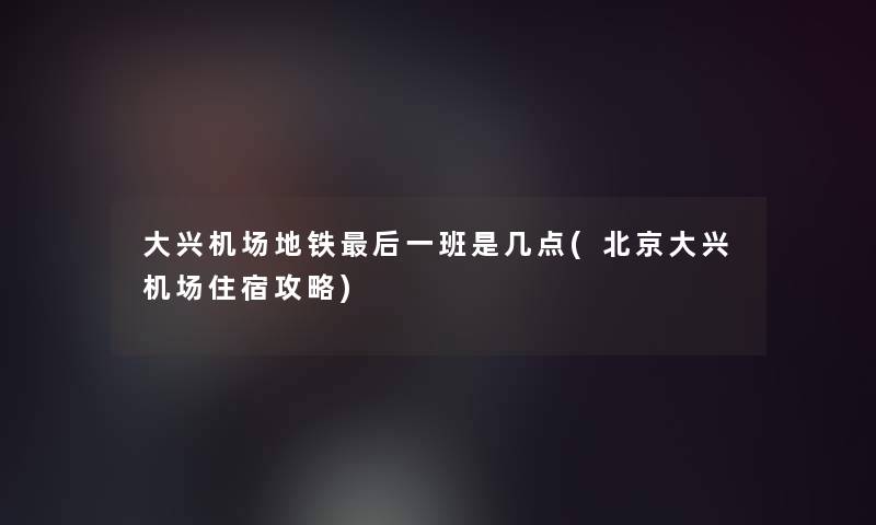 大兴机场地铁这里要说一班是几点(北京大兴机场住宿攻略)