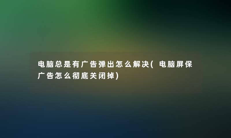 电脑总是有广告弹出怎么解决(电脑屏保广告怎么彻底关闭掉)