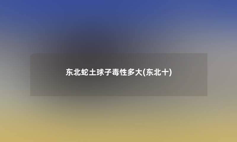 东北蛇土球子毒性多大(东北十)