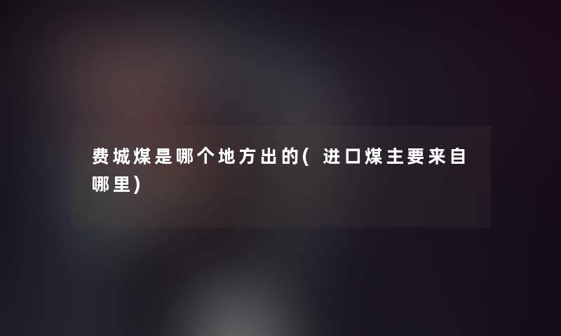 费城煤是哪个地方出的(进口煤主要来自哪里)