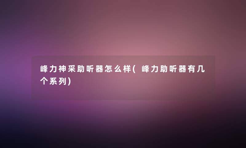 峰力神采助听器怎么样(峰力助听器有几个系列)