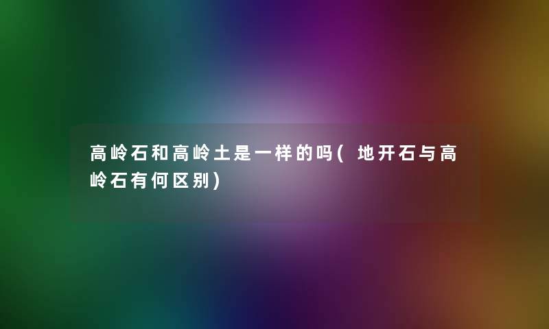 高岭石和高岭土是一样的吗(地开石与高岭石有何区别)
