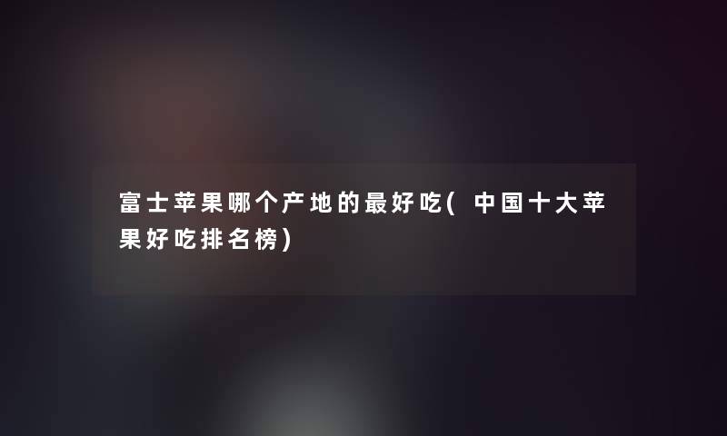 富士苹果哪个产地的好吃(中国一些苹果好吃推荐榜)