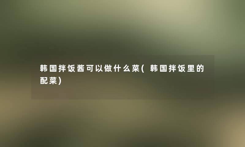 韩国拌饭酱可以做什么菜(韩国拌饭里的配菜)