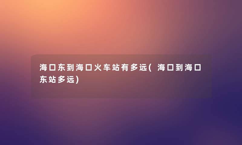 海口东到海口火车站有多远(海口到海口东站多远)