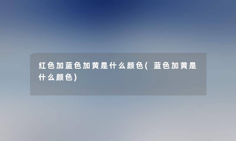红色加蓝色加黄是什么颜色(蓝色加黄是什么颜色)