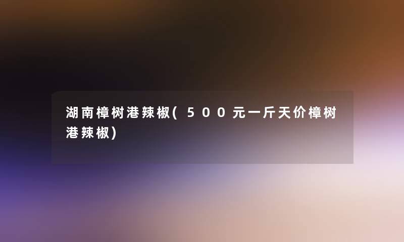湖南樟树港辣椒(500元一斤天价樟树港辣椒)