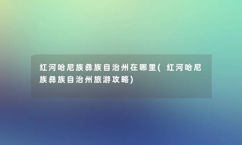 红河哈尼族彝族自治州在哪里(红河哈尼族彝族自治州旅游攻略)