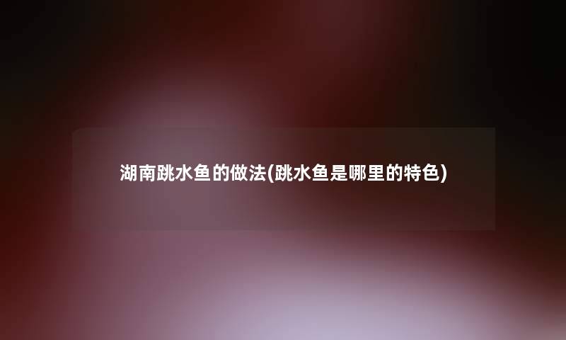 湖南跳水鱼的做法(跳水鱼是哪里的特色)