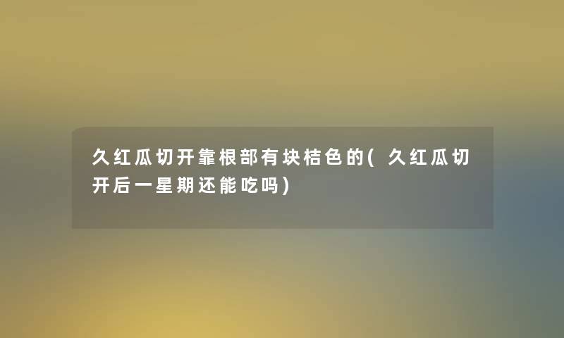 久红瓜切开靠根部有块桔色的(久红瓜切开后一星期还能吃吗)