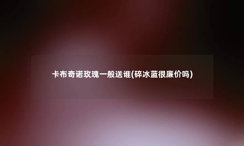 卡布奇诺玫瑰一般送谁(碎冰蓝很廉价吗)