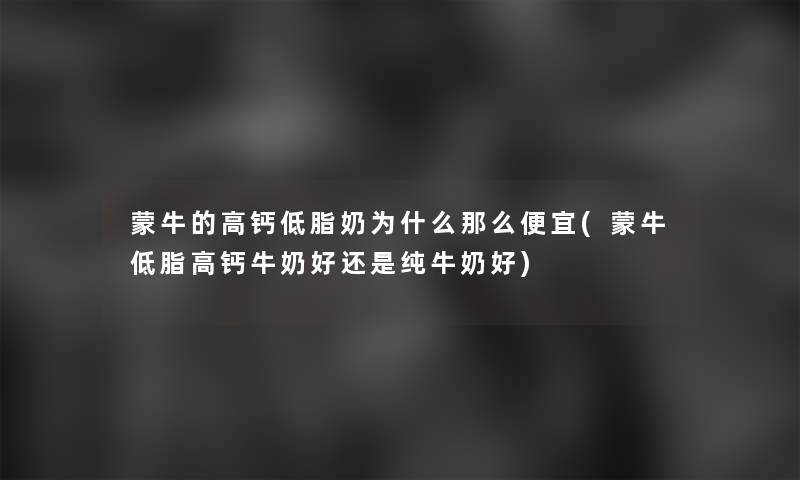 蒙牛的高钙低脂奶为什么那么便宜(蒙牛低脂高钙牛奶好还是纯牛奶好)