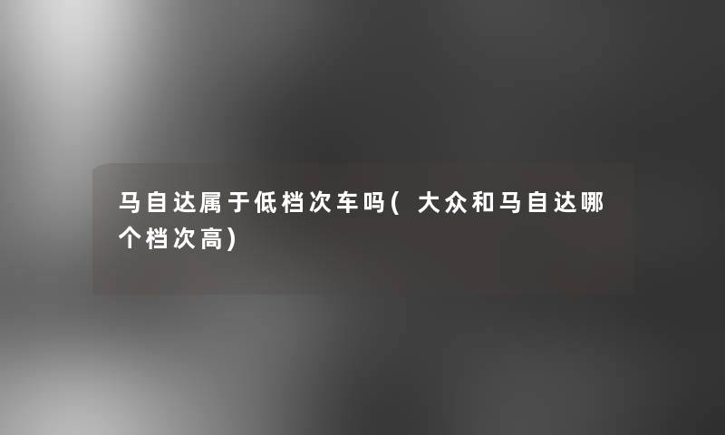 马自达属于低档次车吗(大众和马自达哪个档次高)