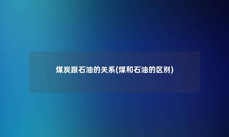 煤炭跟石油的关系(煤和石油的区别)
