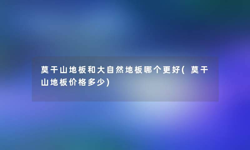 莫干山地板和大自然地板哪个更好(莫干山地板价格多少)