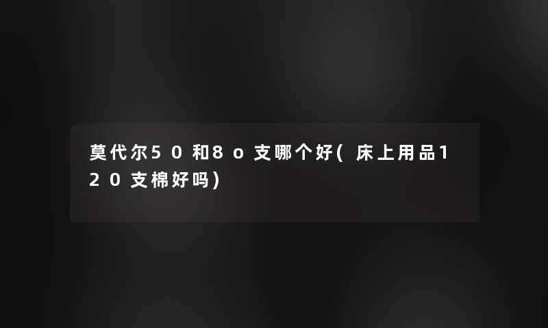 莫代尔50和8o支哪个好(床上用品120支棉好吗)