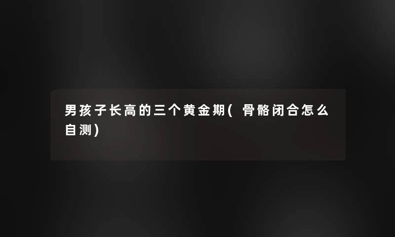 男孩子长高的三个黄金期(骨骼闭合怎么自测)