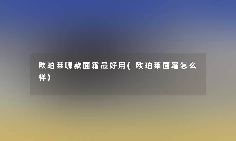 欧珀莱哪款面霜好用(欧珀莱面霜怎么样)