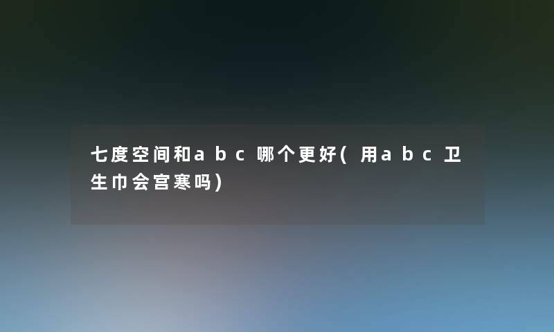 七度空间和abc哪个更好(用abc卫生巾会宫寒吗)