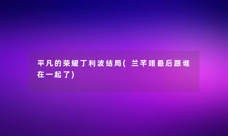 平凡的荣耀丁利波结局(兰芊翊这里要说跟谁在一起了)