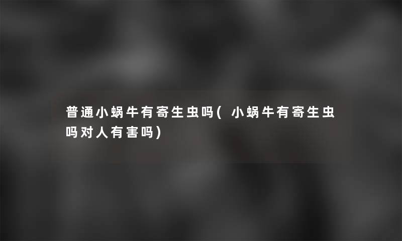 普通小蜗牛有寄生虫吗(小蜗牛有寄生虫吗对人有害吗)
