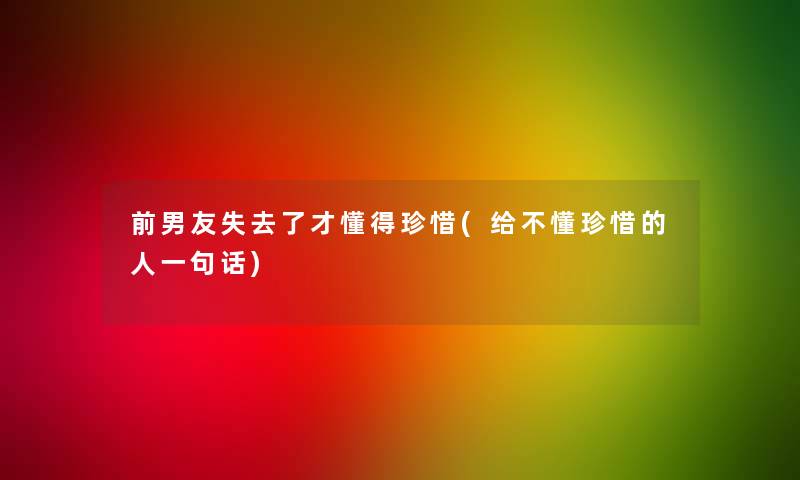 前男友失去了才懂得珍惜(给不懂珍惜的人一句话)