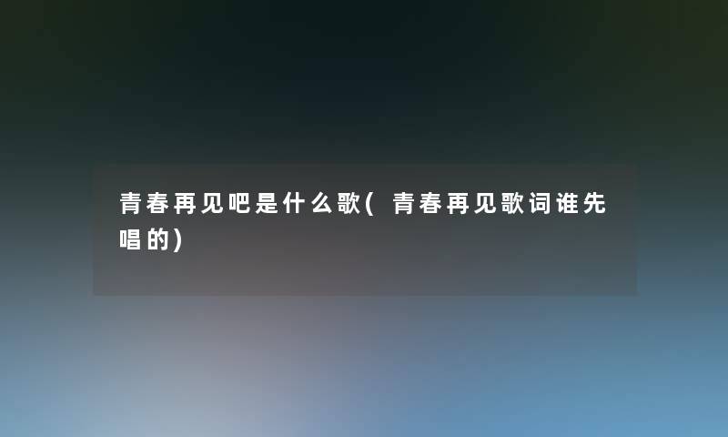 青春再见吧是什么歌(青春再见歌词谁先唱的)