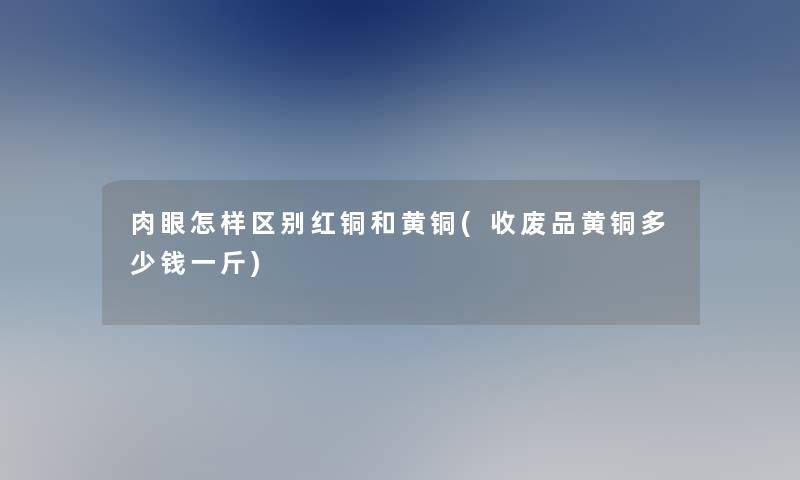 肉眼怎样区别红铜和黄铜(收废品黄铜多少钱一斤)