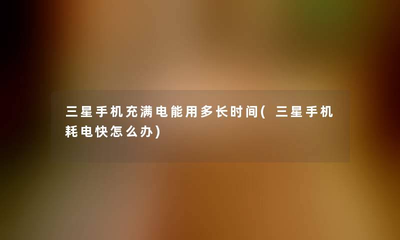 三星手机充满电能用多长时间(三星手机耗电快怎么办)