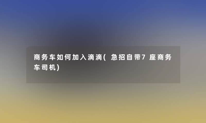 商务车如何加入滴滴(急招自带7座商务车司机)