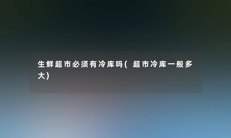 生鲜超市必须有冷库吗(超市冷库一般多大)