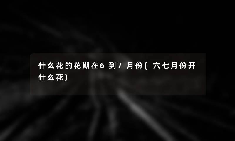 什么花的花期在6到7月份(六七月份开什么花)