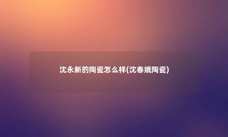 沈永新的陶瓷怎么样(沈春娥陶瓷)