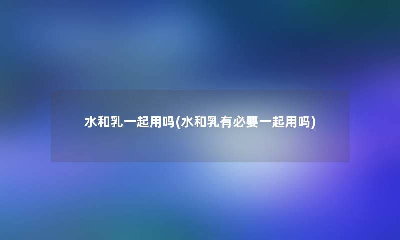 水和乳一起用吗(水和乳有必要一起用吗)