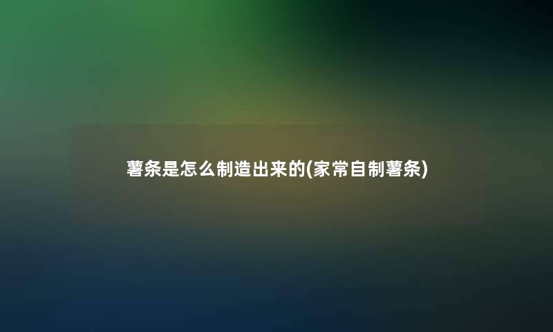 薯条是怎么制造出来的(家常自制薯条)