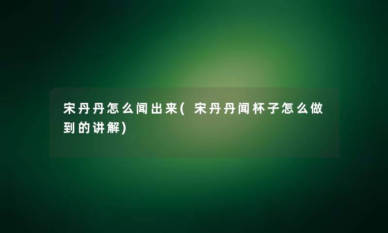 宋丹丹怎么闻出来(宋丹丹闻杯子怎么做到的讲解)