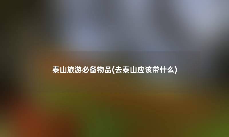 泰山旅游必备物品(去泰山应该带什么)