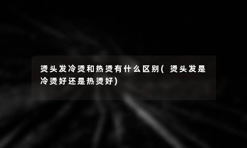 烫头发冷烫和热烫有什么区别(烫头发是冷烫好还是热烫好)