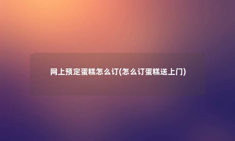 网上预定蛋糕怎么订(怎么订蛋糕送上门)