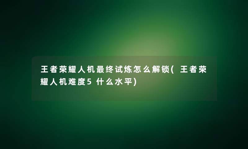 王者荣耀人机终试炼怎么解锁(王者荣耀人机难度5什么水平)