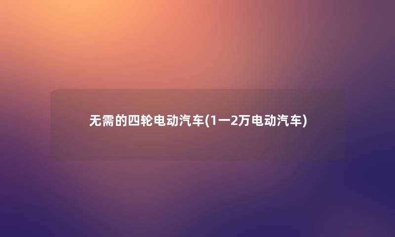 无需的四轮电动汽车(1一2万电动汽车)