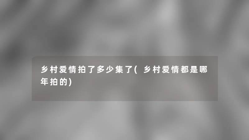 乡村爱情拍了多少集了(乡村爱情都是哪年拍的)